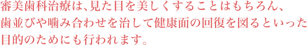 審美歯科治療は、見た目を美しくすることはもちろん、歯並びや噛み合わせを治して健康面の回復を図るといった目的のためにも行われます。