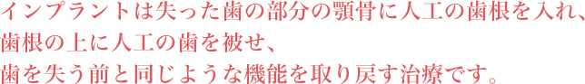 インプラントは失った歯の部分の顎骨に人工の歯根を入れ、歯根の上に人工の歯を被せ、歯を失う前と同じような機能を取り戻す治療です。