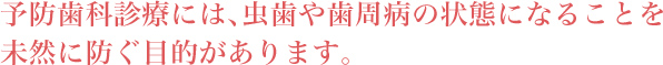 予防歯科診療には、虫歯や歯周病の状態になることを未然に防ぐ目的があります。